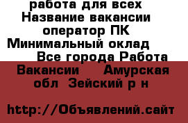 работа для всех › Название вакансии ­ оператор ПК › Минимальный оклад ­ 15 000 - Все города Работа » Вакансии   . Амурская обл.,Зейский р-н